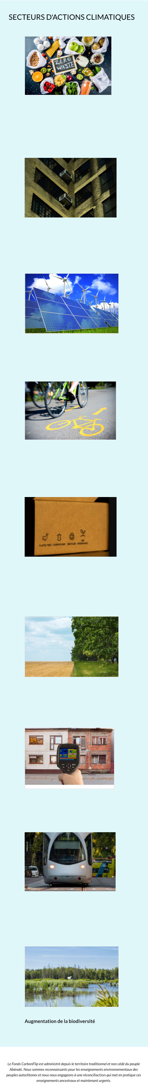 Le Fonds CarbonFlip est administré depuis le territoire traditionnel et non cédé du peuple Abénaki. Nous sommes reconnaissants pour les enseignements environnementaux des peuples autochtones et nous nous engageons à une réconciliaction qui met en pratique ces enseignements ancestraux et maintenant urgents. .    SECTEURS D'ACTIONS CLIMATIQUES Augmentation de la biodiversité